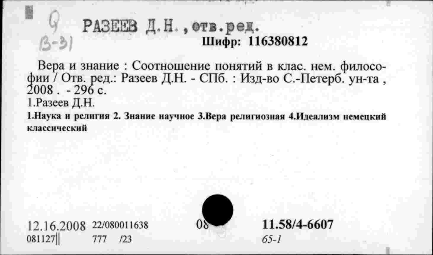 ﻿РАЗЕЕВ Д.Н. , отв.ред.
в-ь/	Шифр: 116380812
Вера и знание : Соотношение понятий в клас. нем. философии / Отв. ред.: Разеев Д.Н. - СПб. : Изд-во С.-Петерб. ун-та , 2008 . -296 с.
1.Разеев Д.Н.
1.Наука и религия 2. Знание научное З.Вера религиозная 4.Идеализм немецкий классический
12.16.20 0 8 22/080011638
081127Ц	777 /23
11.58/4-6607
65-1